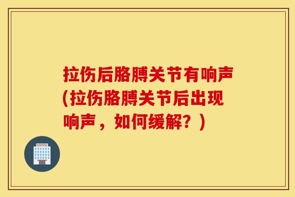 拉伤后胳膊关节有响声(拉伤胳膊关节后出现响声，如何缓解？)