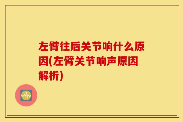 左臂往后关节响什么原因(左臂关节响声原因解析)