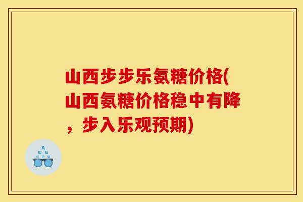 山西步步乐氨糖价格(山西氨糖价格稳中有降，步入乐观预期)