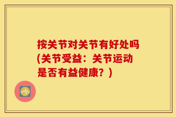 按关节对关节有好处吗(关节受益：关节运动是否有益健康？)