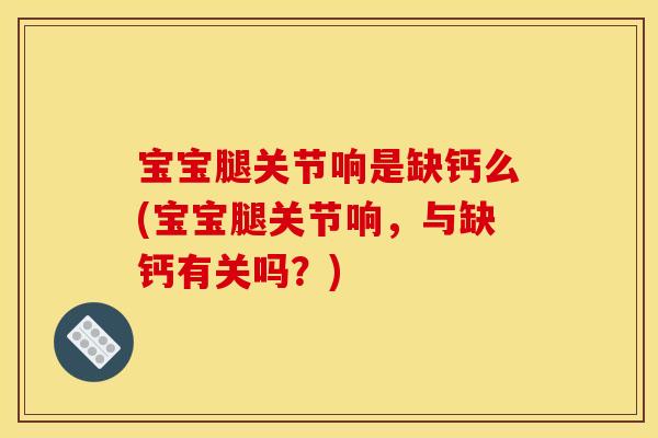 宝宝腿关节响是缺钙么(宝宝腿关节响，与缺钙有关吗？)