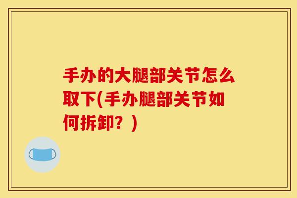 手办的大腿部关节怎么取下(手办腿部关节如何拆卸？)