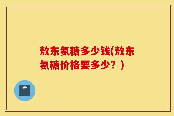 敖东氨糖多少钱(敖东氨糖价格要多少？)