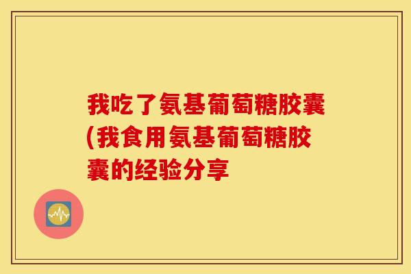 我吃了氨基葡萄糖胶囊(我食用氨基葡萄糖胶囊的经验分享