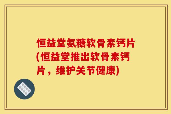 恒益堂氨糖软骨素钙片(恒益堂推出软骨素钙片，维护关节健康)