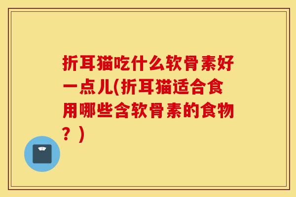 折耳猫吃什么软骨素好一点儿(折耳猫适合食用哪些含软骨素的食物?) 折耳猫吃什么软骨素好一点儿(折耳猫适合食用哪些含软骨素的食物?)