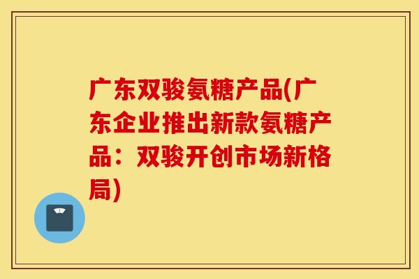广东双骏氨糖产品(广东企业推出新款氨糖产品：双骏开创市场新格局)
