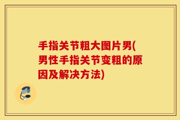手指关节粗大图片男(男性手指关节变粗的原因及解决方法)