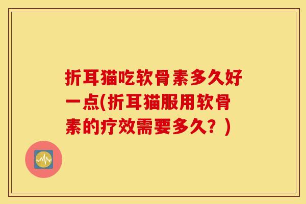 折耳猫吃软骨素多久好一点(折耳猫服用软骨素的疗效需要多久？)