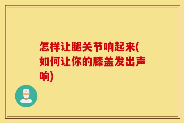 怎样让腿关节响起来(如何让你的膝盖发出声响)