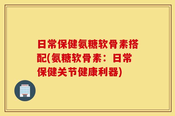 日常保健氨糖软骨素搭配(氨糖软骨素：日常保健关节健康利器)