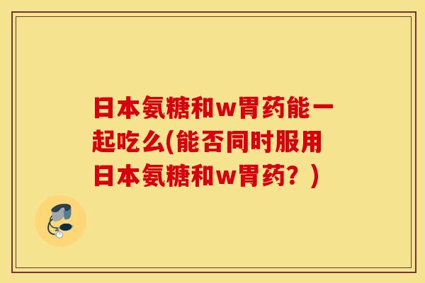 日本氨糖和w胃药能一起吃么(能否同时服用日本氨糖和w胃药？)