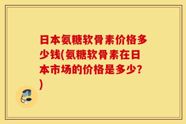 日本氨糖软骨素价格多少钱(氨糖软骨素在日本市场的价格是多少?) 日本氨糖软骨素价格多少钱(氨糖软骨素在日本市场的价格是多少?)
