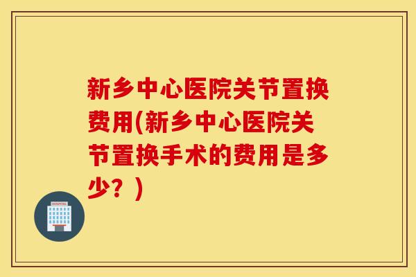 新乡中心医院关节置换费用(新乡中心医院关节置换手术的费用是多少？)