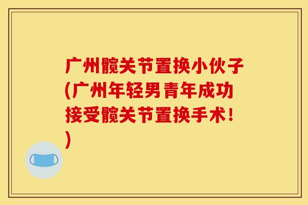 广州髋关节置换小伙子(广州年轻男青年成功接受髋关节置换手术！)