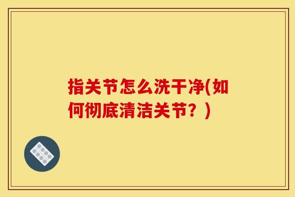 指关节怎么洗干净(如何彻底清洁关节？)