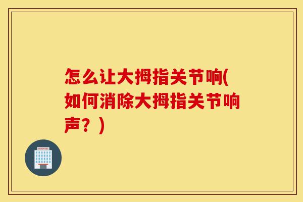 怎么让大拇指关节响(如何消除大拇指关节响声？)