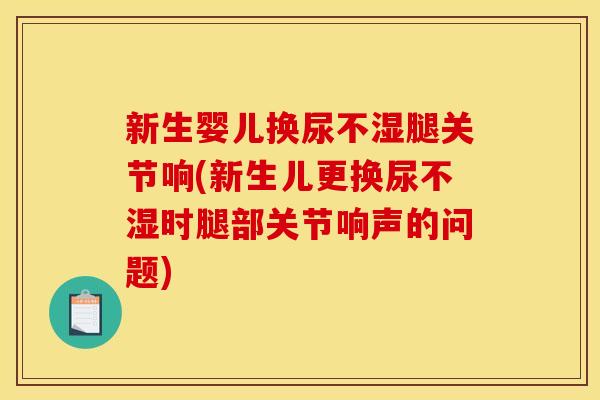 新生婴儿换尿不湿腿关节响(新生儿更换尿不湿时腿部关节响声的问题) 新生婴儿换尿不湿腿关节响(新生儿更换尿不湿时腿部关节响声的问题)