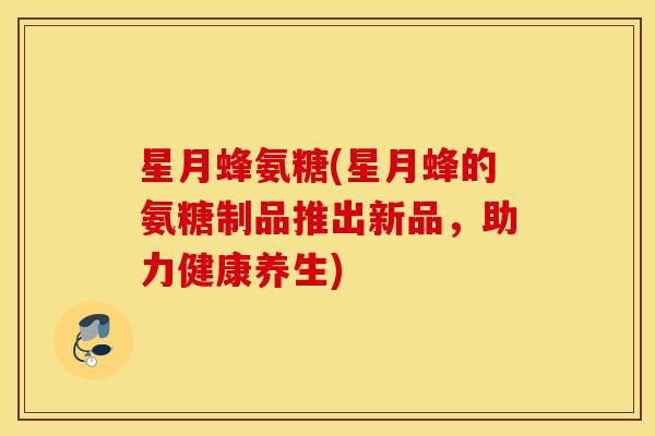 星月蜂氨糖(星月蜂的氨糖制品推出新品，助力健康养生)