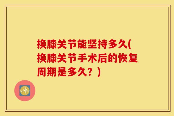 换膝关节能坚持多久(换膝关节手术后的恢复周期是多久？)