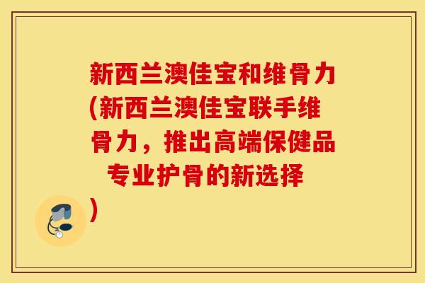 新西兰澳佳宝和维骨力(新西兰澳佳宝联手维骨力，推出高端保健品  专业护骨的新选择)