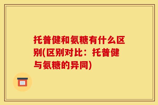 托普健和氨糖有什么区别(区别对比：托普健与氨糖的异同)
