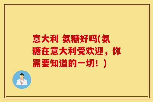 意大利 氨糖好吗(氨糖在意大利受欢迎，你需要知道的一切！)