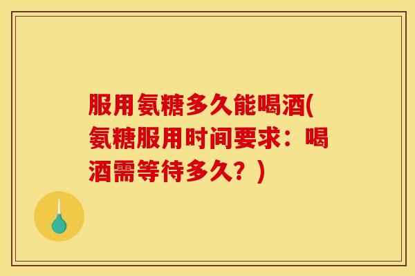 服用氨糖多久能喝酒(氨糖服用时间要求：喝酒需等待多久？)