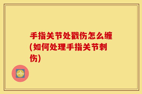 手指关节处戳伤怎么缠(如何处理手指关节刺伤)