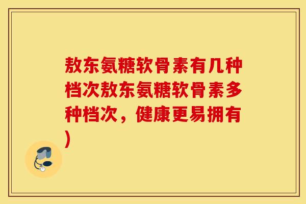敖东氨糖软骨素有几种档次敖东氨糖软骨素多种档次，健康更易拥有)