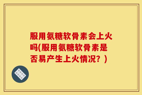 服用氨糖软骨素会上火吗(服用氨糖软骨素是否易产生上火情况?) 服用氨糖软骨素会上火吗(服用氨糖软骨素是否易产生上火情况?)