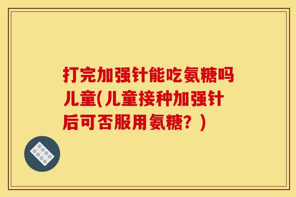打完加强针能吃氨糖吗儿童(儿童接种加强针后可否服用氨糖？)