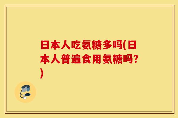 日本人吃氨糖多吗(日本人普遍食用氨糖吗?) 日本人吃氨糖多吗(日本人普遍食用氨糖吗?)