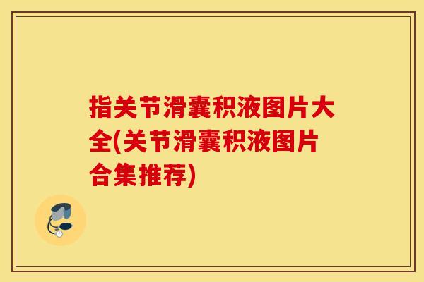 指关节滑囊积液图片大全(关节滑囊积液图片合集推荐)