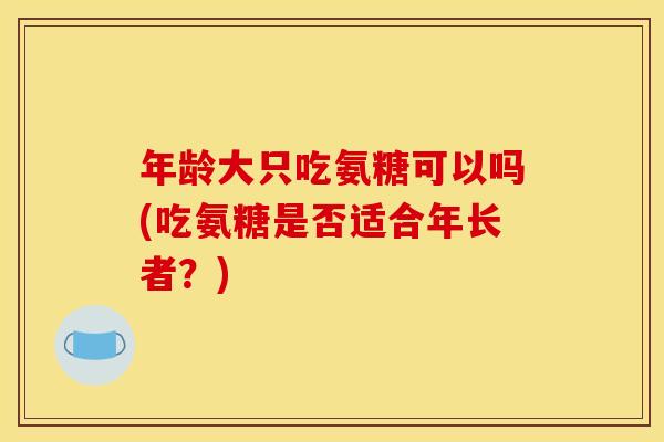 年龄大只吃氨糖可以吗(吃氨糖是否适合年长者？)