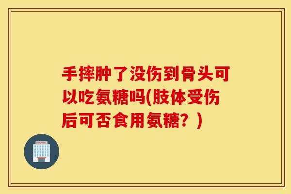 手摔肿了没伤到骨头可以吃氨糖吗(肢体受伤后可否食用氨糖？)