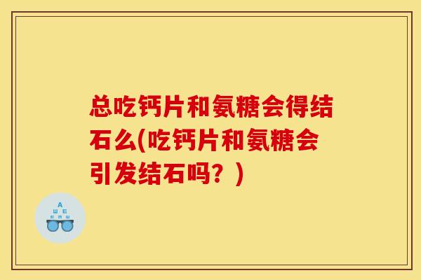 总吃钙片和氨糖会得结石么(吃钙片和氨糖会引发结石吗？)