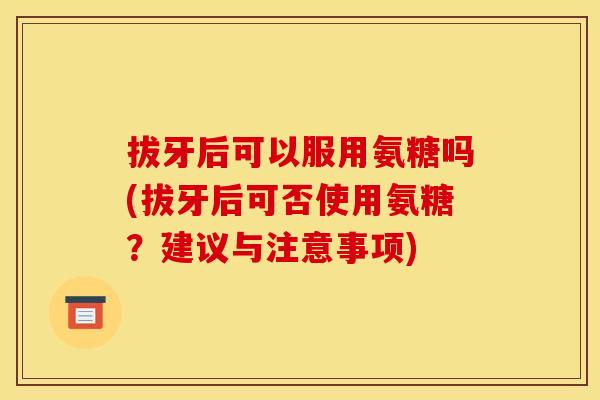 拔牙后可以服用氨糖吗(拔牙后可否使用氨糖？建议与注意事项)
