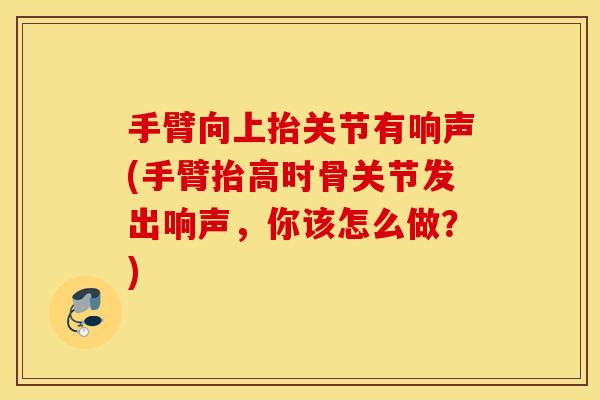 手臂向上抬关节有响声(手臂抬高时骨关节发出响声，你该怎么做？)