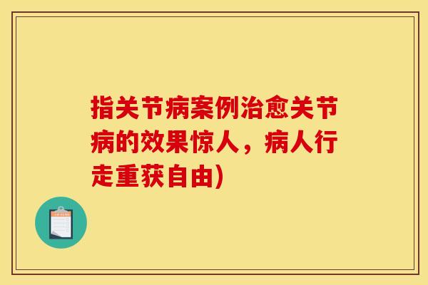指关节病案例治愈关节病的效果惊人，病人行走重获自由)