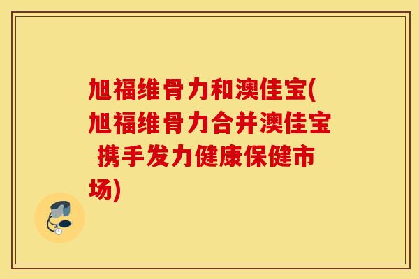旭福维骨力和澳佳宝(旭福维骨力合并澳佳宝 携手发力健康保健市场) 旭福维骨力和澳佳宝(旭福维骨力合并澳佳宝 携手发力健康保健市场)