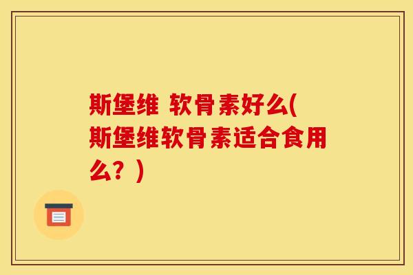 斯堡维 软骨素好么(斯堡维软骨素适合食用么？)