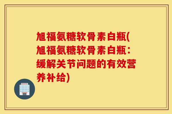 旭福氨糖软骨素白瓶(旭福氨糖软骨素白瓶：缓解关节问题的有效营养补给)