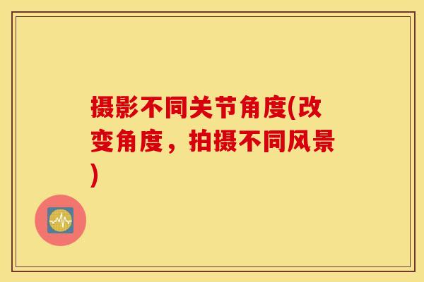 摄影不同关节角度(改变角度，拍摄不同风景)