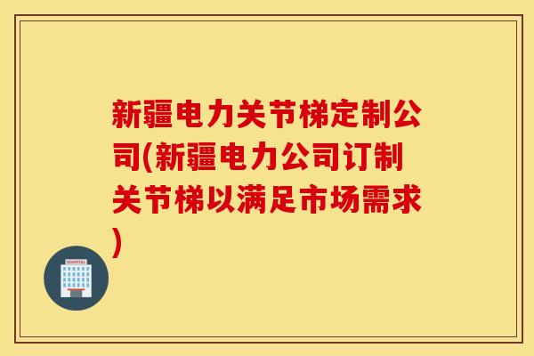 新疆电力关节梯定制公司(新疆电力公司订制关节梯以满足市场需求)