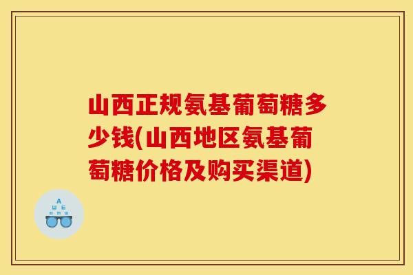 山西正规氨基葡萄糖多少钱(山西地区氨基葡萄糖价格及购买渠道)