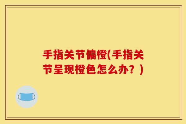 手指关节偏橙(手指关节呈现橙色怎么办？)