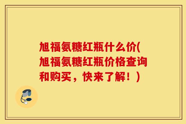 旭福氨糖红瓶什么价(旭福氨糖红瓶价格查询和购买，快来了解！)
