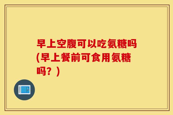 早上空腹可以吃氨糖吗(早上餐前可食用氨糖吗？)