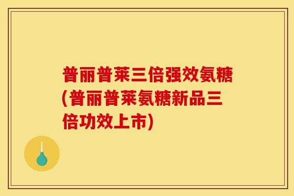 普丽普莱三倍强效氨糖(普丽普莱氨糖新品三倍功效上市)